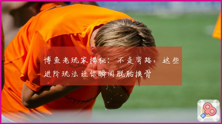 博鱼老玩家揭秘：不走弯路，这些进阶玩法让你瞬间脱胎换骨