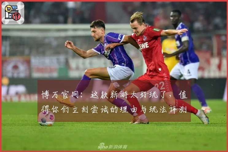 博万官网：这款新游太好玩了，值得你们立刻尝试的理由与玩法评测！