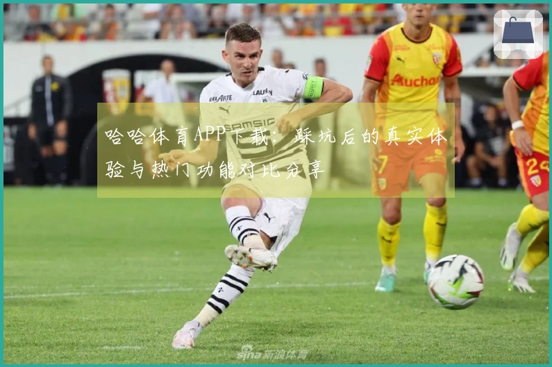 哈哈体育APP下载：踩坑后的真实体验与热门功能对比分享