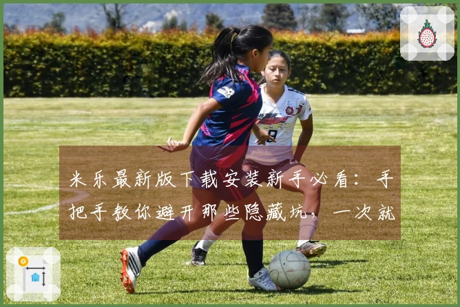 米乐最新版下载安装新手必看：手把手教你避开那些隐藏坑，一次就装对！