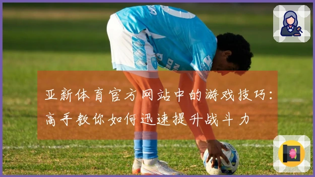 亚新体育官方网站中的游戏技巧：高手教你如何迅速提升战斗力