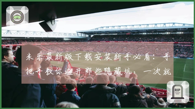 米乐最新版下载安装新手必看：手把手教你避开那些隐藏坑，一次就装对！