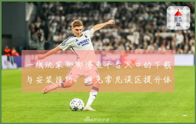 一线玩家聊聊博鱼平台入口的下载与安装技巧，避免常见误区提升体验